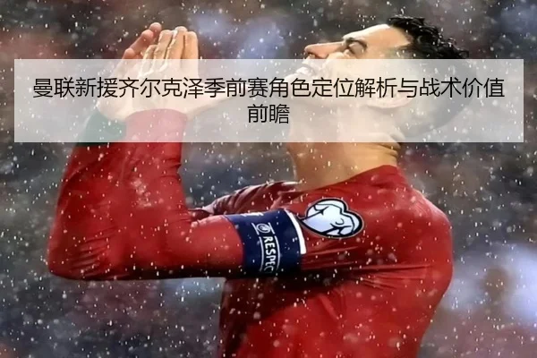 曼联新援齐尔克泽季前赛角色定位解析与战术价值前瞻